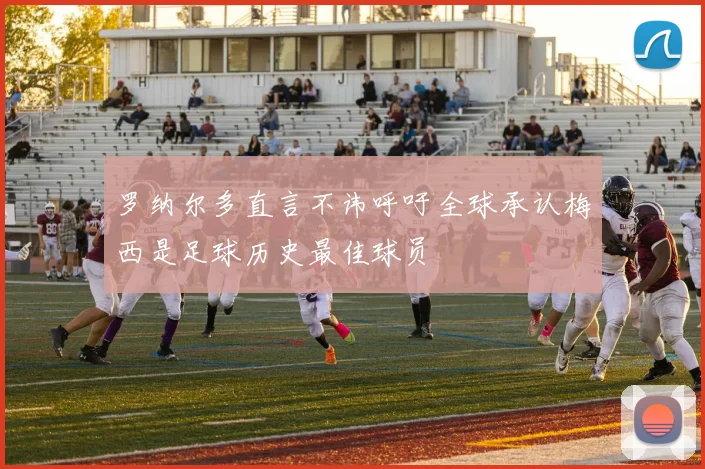 罗纳尔多直言不讳呼吁全球承认梅西是足球历史最佳球员
