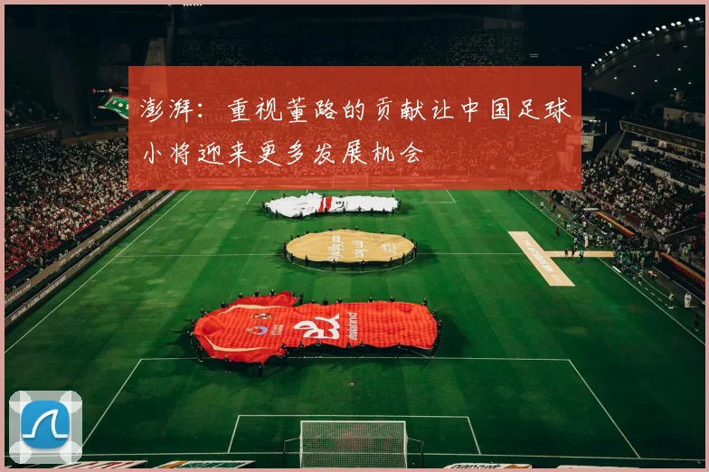 澎湃：重视董路的贡献让中国足球小将迎来更多发展机会