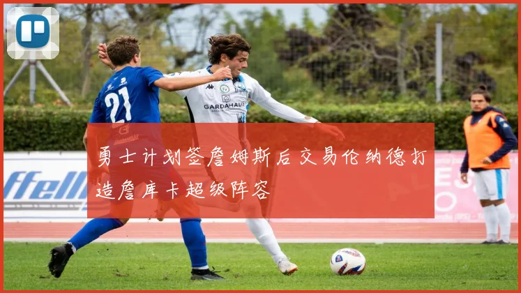 勇士计划签詹姆斯后交易伦纳德打造詹库卡超级阵容