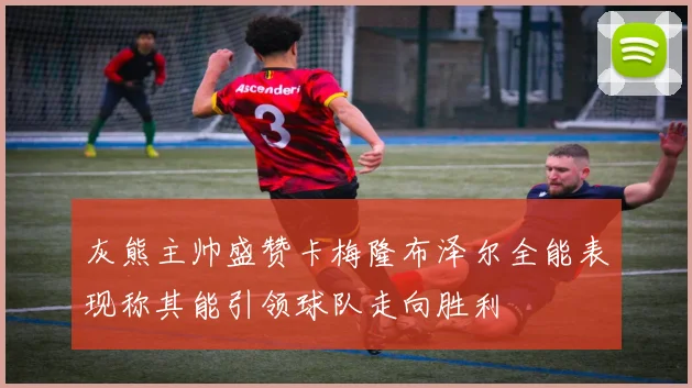 灰熊主帅盛赞卡梅隆布泽尔全能表现称其能引领球队走向胜利