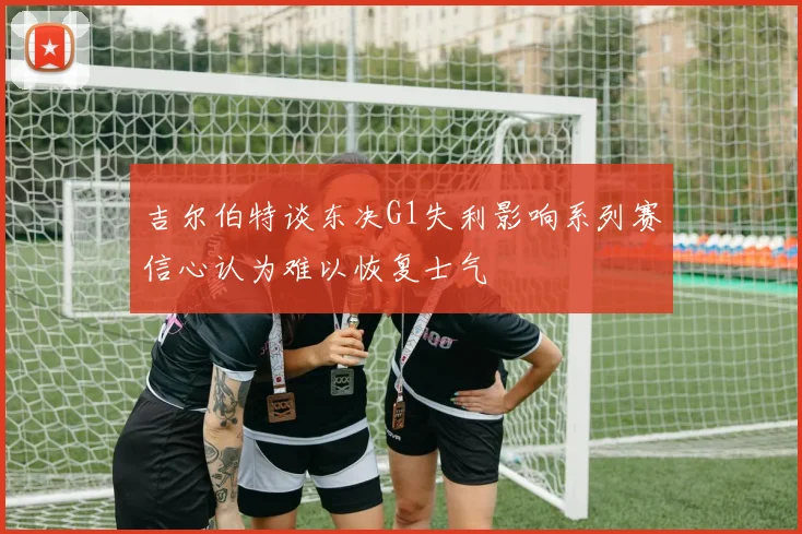 吉尔伯特谈东决G1失利影响系列赛信心认为难以恢复士气