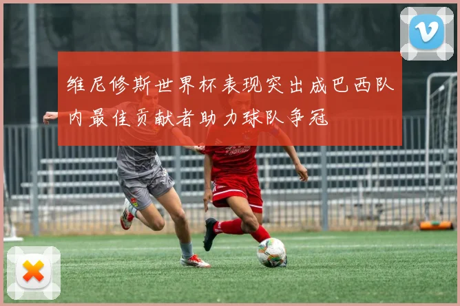 维尼修斯世界杯表现突出成巴西队内最佳贡献者助力球队争冠