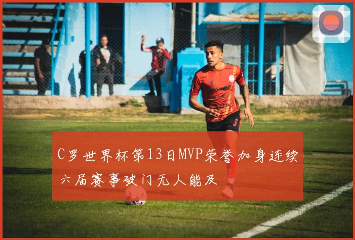 C罗世界杯第13日MVP荣誉加身连续六届赛事破门无人能及