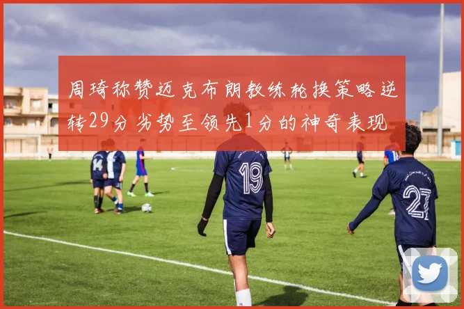 周琦称赞迈克布朗教练轮换策略逆转29分劣势至领先1分的神奇表现