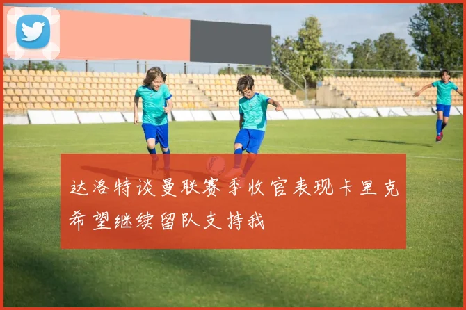 达洛特谈曼联赛季收官表现卡里克希望继续留队支持我
