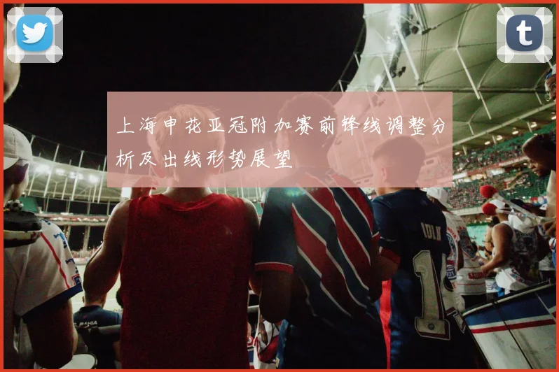 上海申花亚冠附加赛前锋线调整分析及出线形势展望