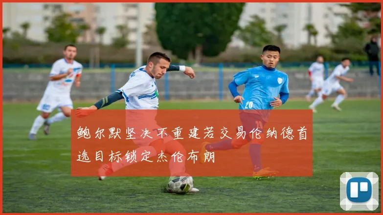 鲍尔默坚决不重建若交易伦纳德首选目标锁定杰伦布朗