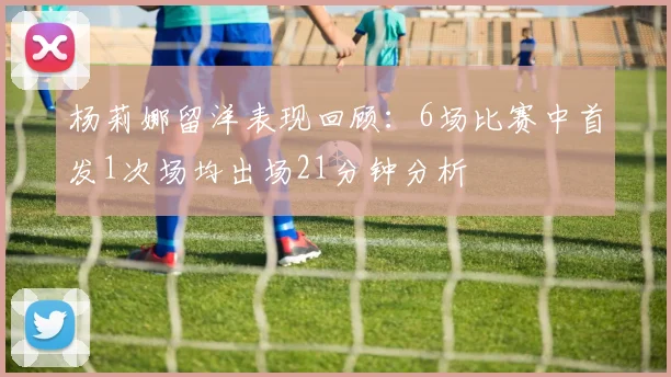 杨莉娜留洋表现回顾：6场比赛中首发1次场均出场21分钟分析