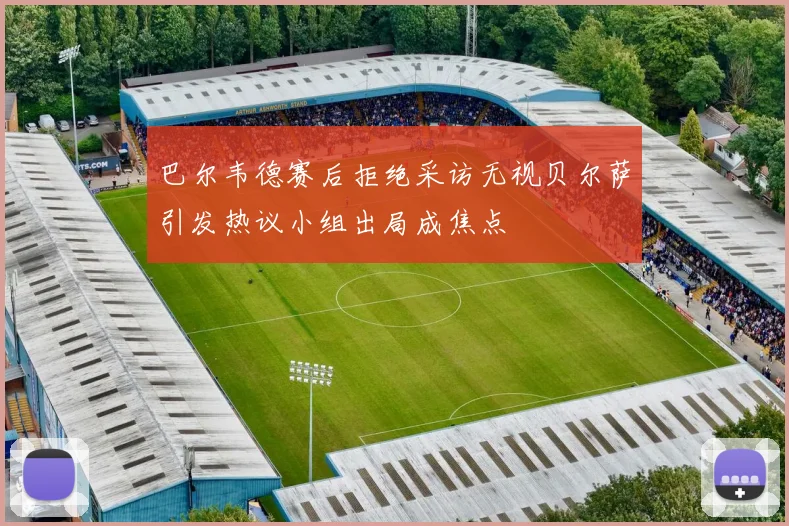 巴尔韦德赛后拒绝采访无视贝尔萨引发热议小组出局成焦点